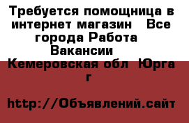 Требуется помощница в интернет-магазин - Все города Работа » Вакансии   . Кемеровская обл.,Юрга г.